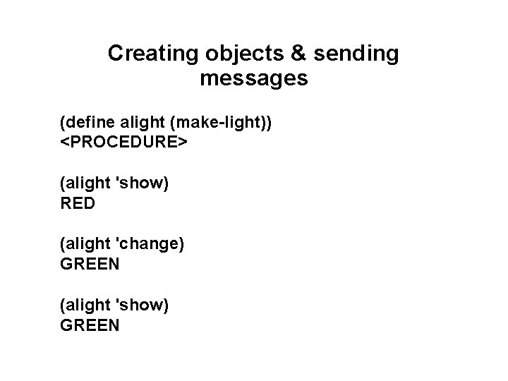 Creating objects & sending messages (define alight (make-light)) <PROCEDURE> (alight 'show) RED (alight 'change) Creating objects & sending messages (define alight (make-light)) <PROCEDURE> (alight 'show) RED (alight 'change)