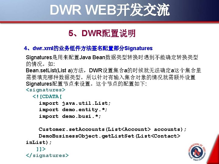 DWR WEB开发交流 5、DWR配置说明 4、dwr. xml的业务组件方法签名配置部分Signatures是用来配置Java Bean数据类型转换时遇到不能确定转换类型 的情况。如: Bean. set. List(List a)方法，DWR设置集合a的时候就无法确定a这个集合里 需要填充哪种数据类型。所以针对有输入集合对象的情况就需额外设置 Signatures配置节点来设置。这个节点的配置如下: <signatures>