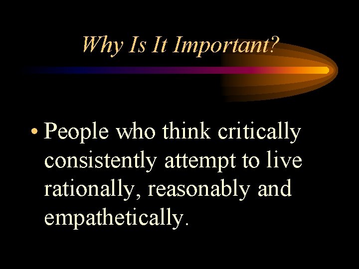 Why Is It Important? • People who think critically consistently attempt to live rationally,