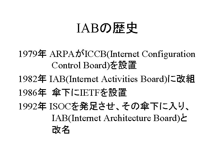 IABの歴史 1979年 ARPAがICCB(Internet Configuration Control Board)を設置 1982年 IAB(Internet Activities Board)に改組 1986年 傘下にIETFを設置 1992年 ISOCを発足させ、その傘下に入り、