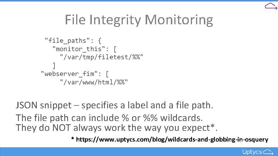 File Integrity Monitoring "file_paths": { "monitor_this": [ "/var/tmp/filetest/%%" ] "webserver_fim": [ "/var/www/html/%%" JSON snippet