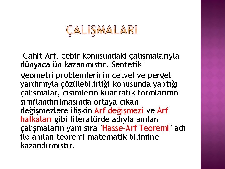 Cahit Arf, cebir konusundaki çalışmalarıyla dünyaca ün kazanmıştır. Sentetik geometri problemlerinin cetvel ve pergel