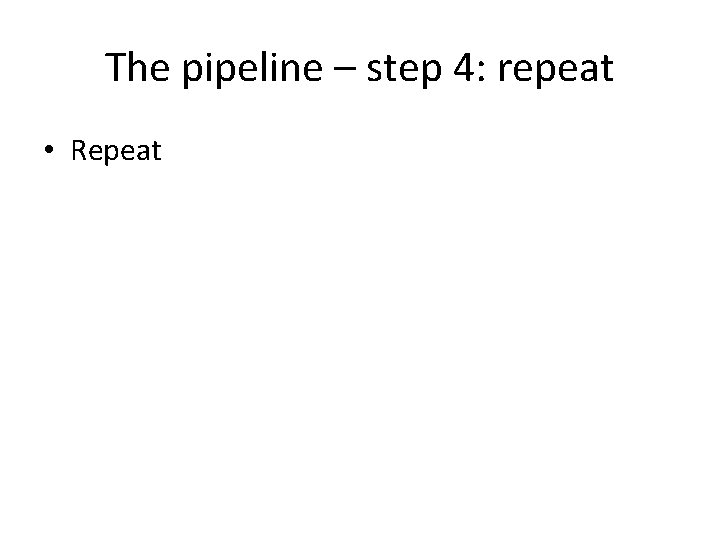 The pipeline – step 4: repeat • Repeat 