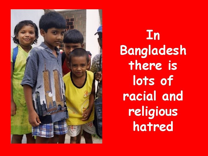 In Bangladesh there is lots of racial and religious hatred 