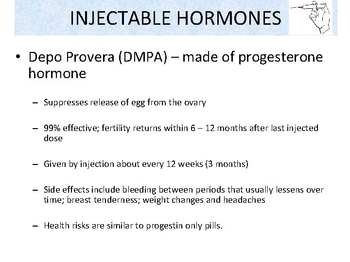 INJECTABLE HORMONES • Depo Provera (DMPA) – made of progesterone hormone – Suppresses release