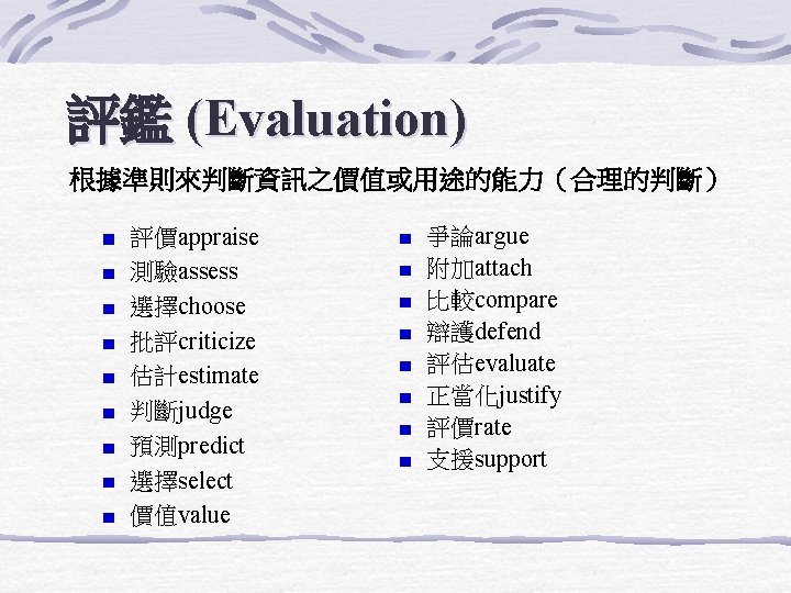評鑑 (Evaluation) 根據準則來判斷資訊之價值或用途的能力（合理的判斷） 評價appraise 測驗assess 選擇choose 批評criticize 估計estimate 判斷judge 預測predict 選擇select 價值value 爭論argue 附加attach