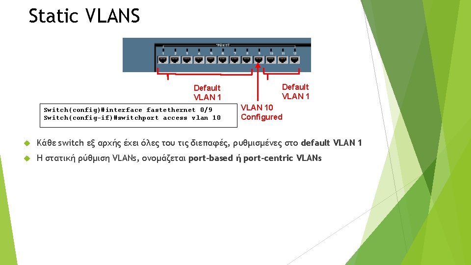 Static VLANS Default VLAN 1 Switch(config)#interface fastethernet 0/9 Switch(config-if)#switchport access vlan 10 Default VLAN