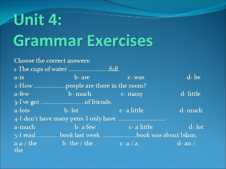 Unit 4: Grammar Exercises Choose the correct answers: 1 -The cups of water ……………full.