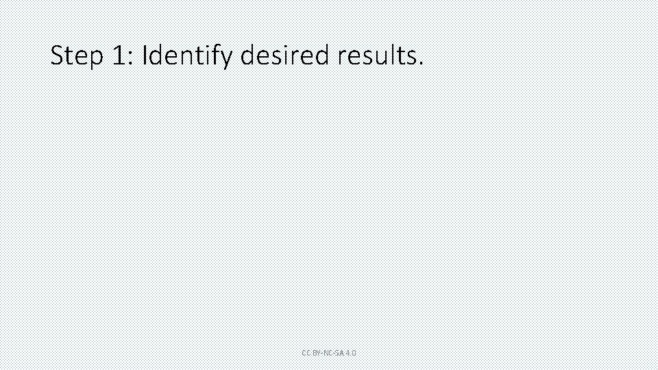 Step 1: Identify desired results. CC BY-NC-SA 4. 0 