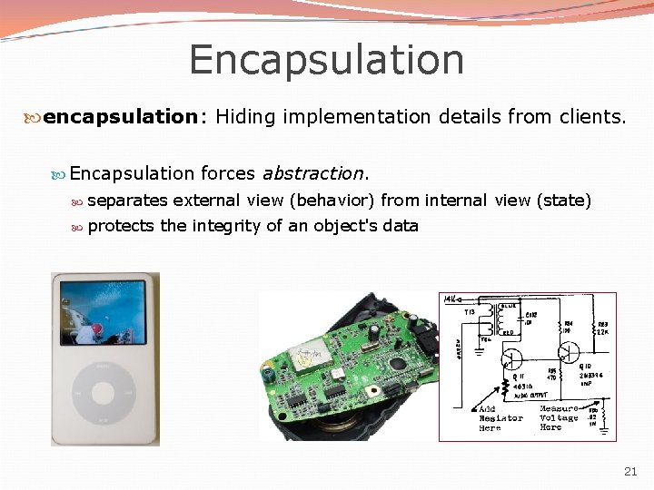 Encapsulation encapsulation: Hiding implementation details from clients. Encapsulation forces abstraction. separates external view (behavior) Encapsulation encapsulation: Hiding implementation details from clients. Encapsulation forces abstraction. separates external view (behavior)