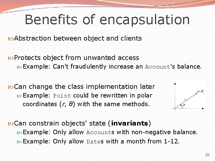 Benefits of encapsulation Abstraction between object and clients Protects object from unwanted access Example: Benefits of encapsulation Abstraction between object and clients Protects object from unwanted access Example: