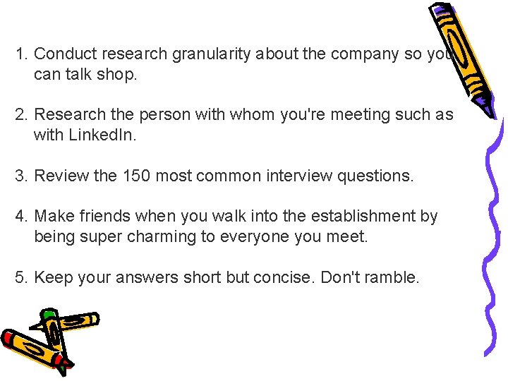 1. Conduct research granularity about the company so you can talk shop. 2. Research