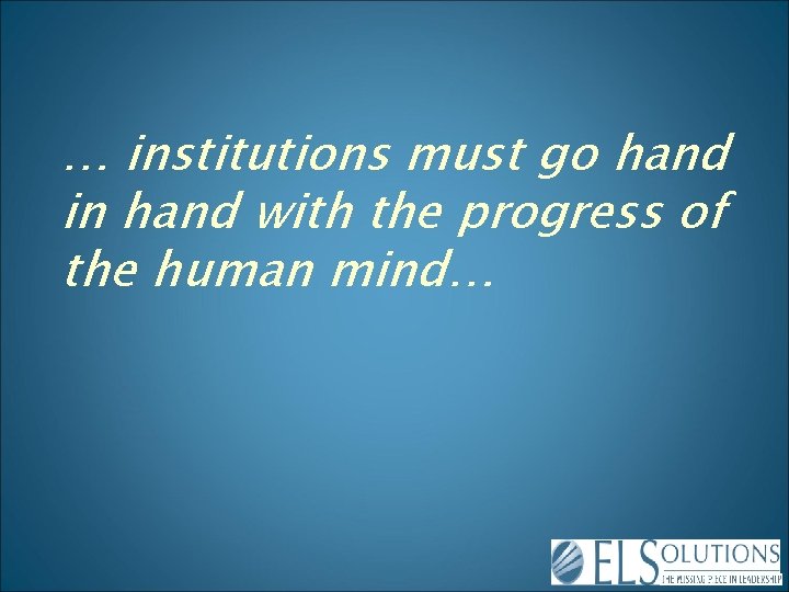 … institutions must go hand in hand with the progress of the human mind…