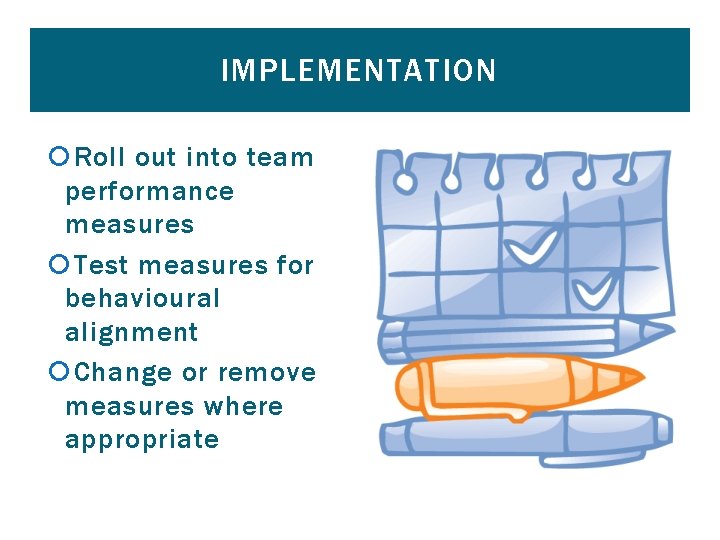 IMPLEMENTATION Roll out into team performance measures Test measures for behavioural alignment Change or