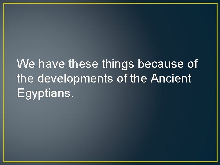 We have these things because of the developments of the Ancient Egyptians. 