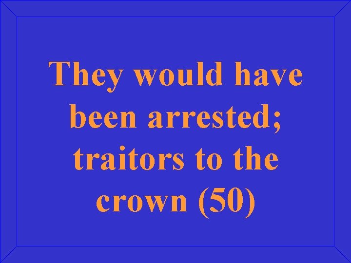 They would have been arrested; traitors to the crown (50) 