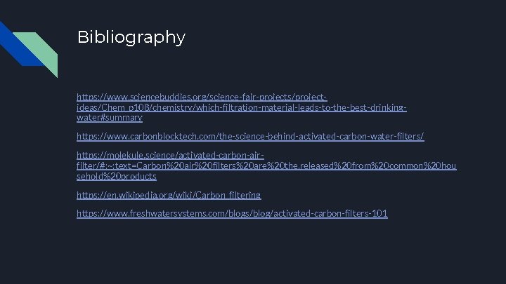 Bibliography https: //www. sciencebuddies. org/science-fair-projects/projectideas/Chem_p 108/chemistry/which-filtration-material-leads-to-the-best-drinkingwater#summary https: //www. carbonblocktech. com/the-science-behind-activated-carbon-water-filters/ https: //molekule. science/activated-carbon-airfilter/#: ~: