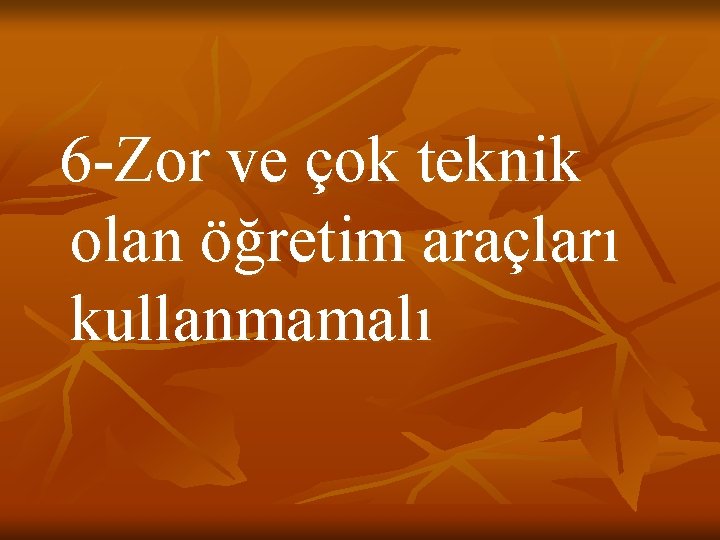 6 -Zor ve çok teknik olan öğretim araçları kullanmamalı 