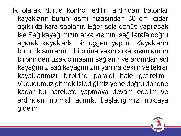 İlk olarak duruş kontrol edilir, ardından batonlar kayakların burun kısmı hizasından 30 cm kadar