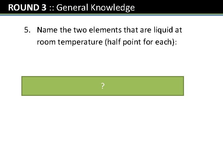 ROUND 3 : : General Knowledge 5. Name the two elements that are liquid