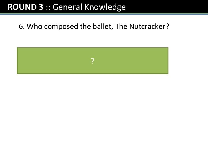 ROUND 3 : : General Knowledge 6. Who composed the ballet, The Nutcracker? Tchaikovksy