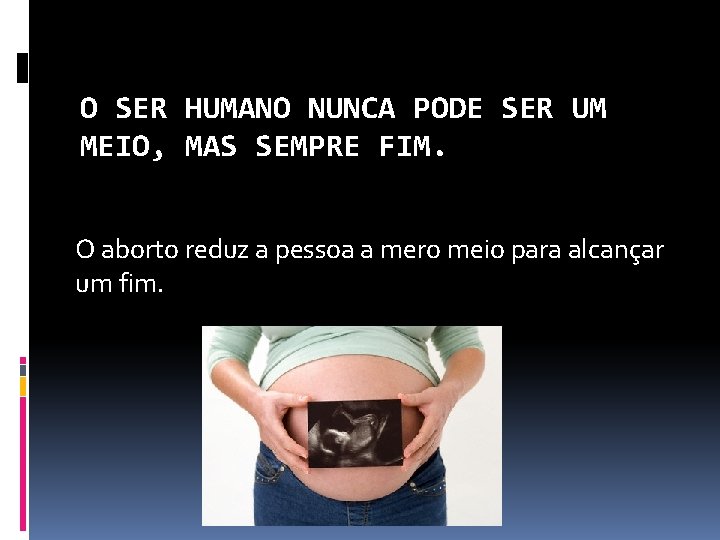 O SER HUMANO NUNCA PODE SER UM MEIO, MAS SEMPRE FIM. O aborto reduz