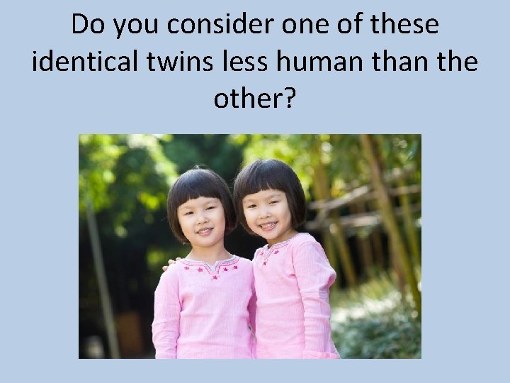 Do you consider one of these identical twins less human the other? 