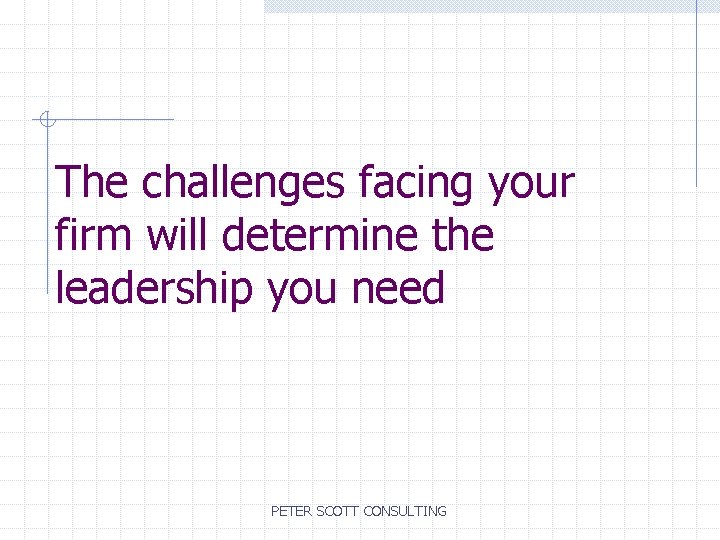 The challenges facing your firm will determine the leadership you need PETER SCOTT CONSULTING