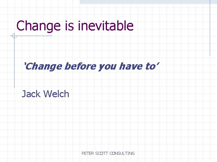 Change is inevitable ‘Change before you have to’ Jack Welch PETER SCOTT CONSULTING 