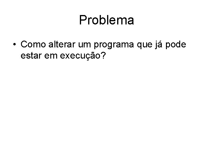 Problema • Como alterar um programa que já pode estar em execução? 