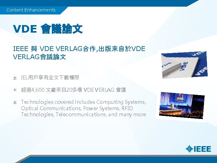 Content Enhancements VDE 會議論文 IEEE 與 VDE VERLAG合作, 出版來自於VDE VERLAG會議論文 IEL用戶享有全文下載權限 超過4, 600 文獻來自