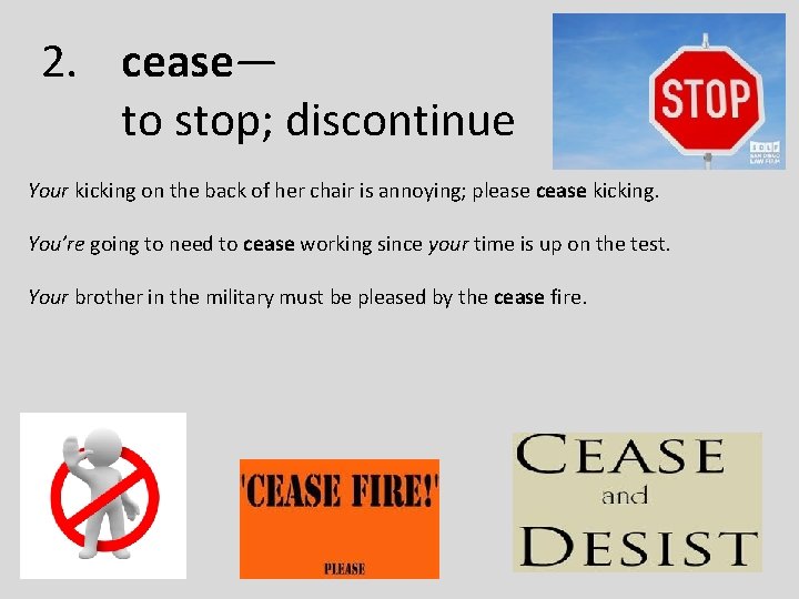 2. cease— to stop; discontinue Your kicking on the back of her chair is