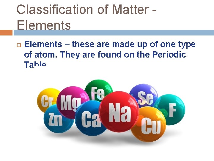 Classification of Matter Elements – these are made up of one type of atom.