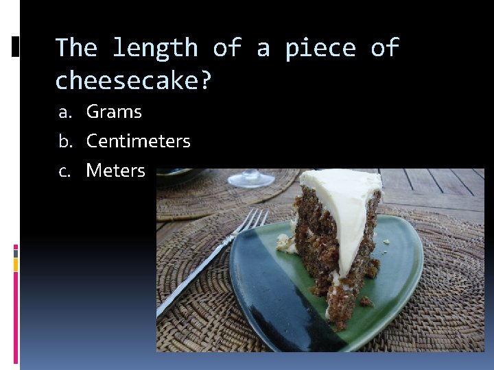 The length of a piece of cheesecake? a. Grams b. Centimeters c. Meters 