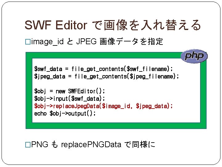 SWF Editor で画像を入れ替える �image_id と JPEG 画像データを指定 $swf_data = file_get_contents($swf_filename); $jpeg_data = file_get_contents($jpeg_filename); $obj