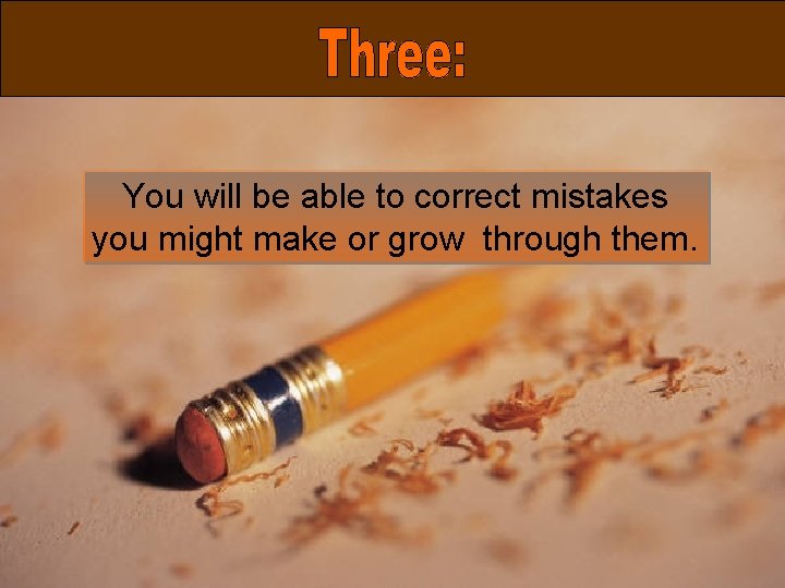You will be able to correct mistakes you might make or grow through them.