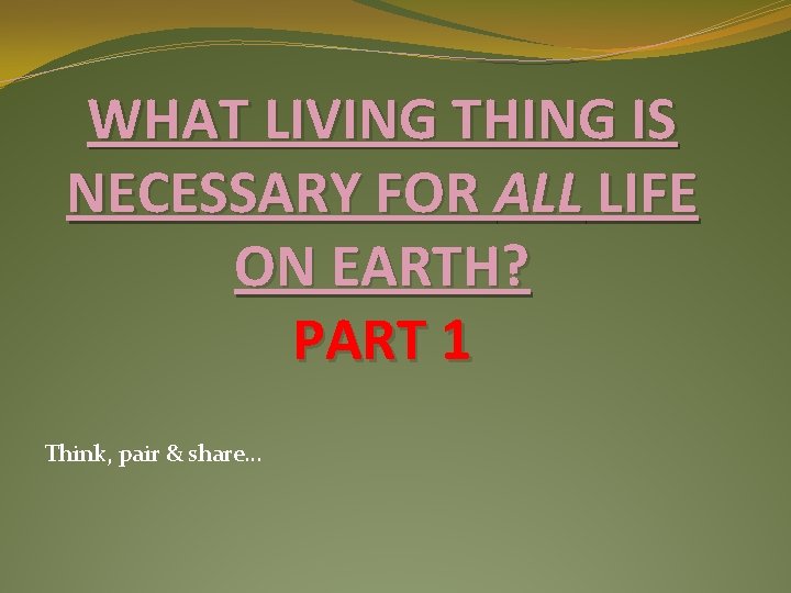 WHAT LIVING THING IS NECESSARY FOR ALL LIFE ON EARTH? PART 1 Think, pair