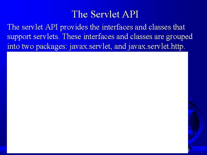 The Servlet API The servlet API provides the interfaces and classes that support servlets. The Servlet API The servlet API provides the interfaces and classes that support servlets.
