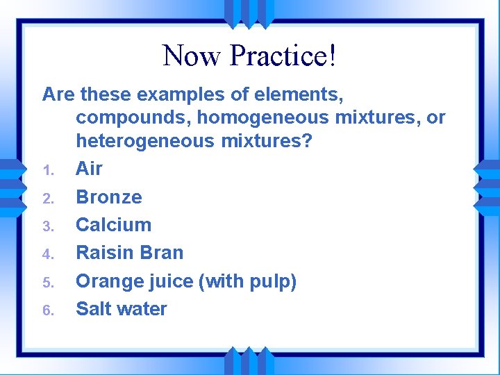 Now Practice! Are these examples of elements, compounds, homogeneous mixtures, or heterogeneous mixtures? 1.