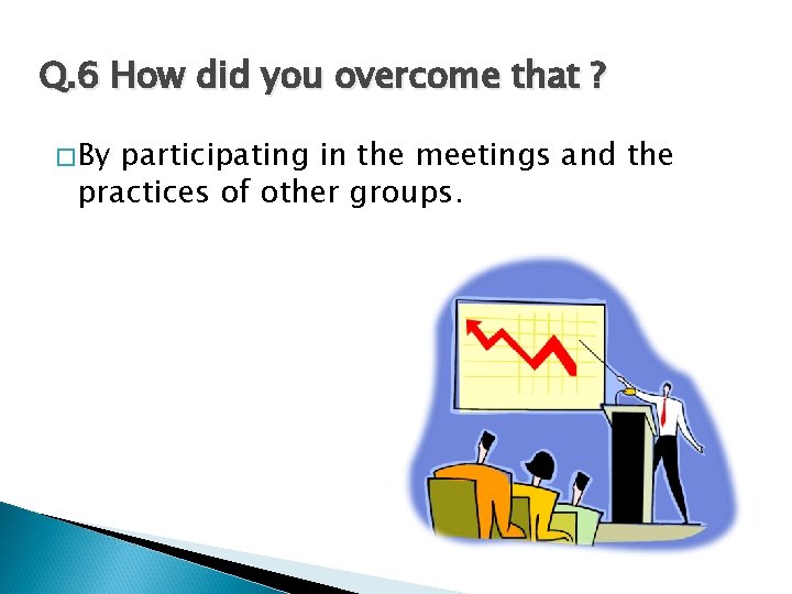 Q. 6 How did you overcome that ? �By participating in the meetings and