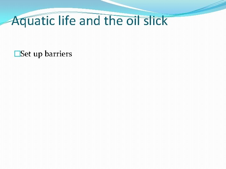 Aquatic life and the oil slick �Set up barriers 