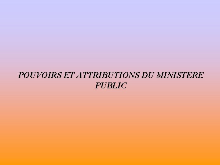 POUVOIRS ET ATTRIBUTIONS DU MINISTERE PUBLIC 