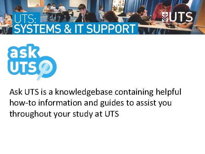 Ask UTS is a knowledgebase containing helpful how-to information and guides to assist you Ask UTS is a knowledgebase containing helpful how-to information and guides to assist you