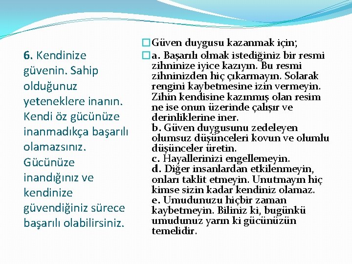 6. Kendinize güvenin. Sahip olduğunuz yeteneklere inanın. Kendi öz gücünüze inanmadıkça başarılı olamazsınız. Gücünüze