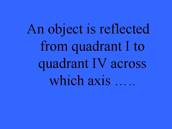 An object is reflected from quadrant I to quadrant IV across which axis ….