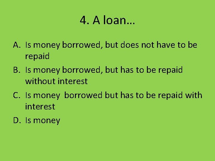 4. A loan… A. Is money borrowed, but does not have to be repaid