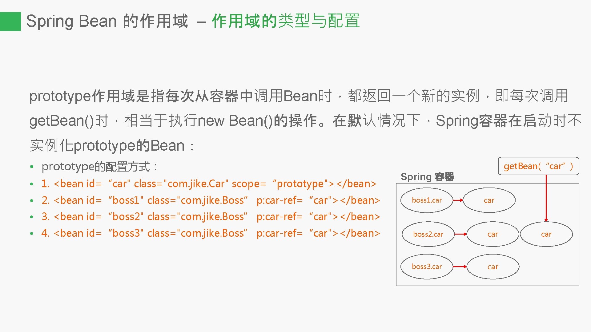 Spring Bean 的作用域 – 作用域的类型与配置 prototype作用域是指每次从容器中调用Bean时，都返回一个新的实例，即每次调用 get. Bean()时，相当于执行new Bean()的操作。在默认情况下，Spring容器在启动时不 实例化prototype的Bean： • prototype的配置方式： • 1.