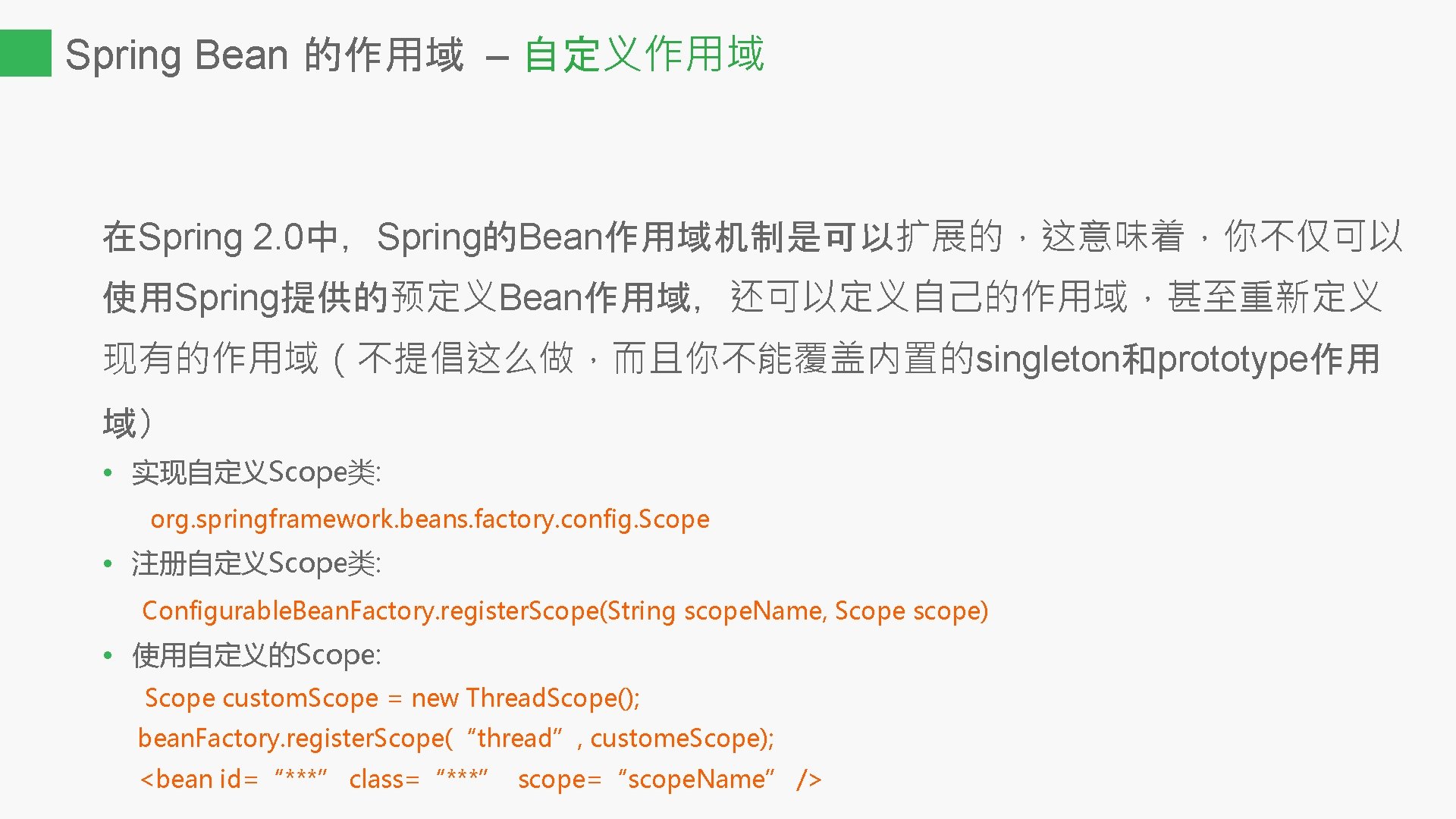 Spring Bean 的作用域 – 自定义作用域 在Spring 2. 0中，Spring的Bean作用域机制是可以扩展的，这意味着，你不仅可以 使用Spring提供的预定义Bean作用域，还可以定义自己的作用域，甚至重新定义 现有的作用域（不提倡这么做，而且你不能覆盖内置的singleton和prototype作用 域） • 实现自定义Scope类: org.