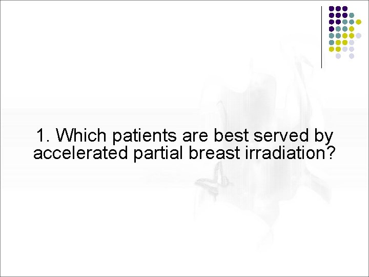 1. Which patients are best served by accelerated partial breast irradiation? 