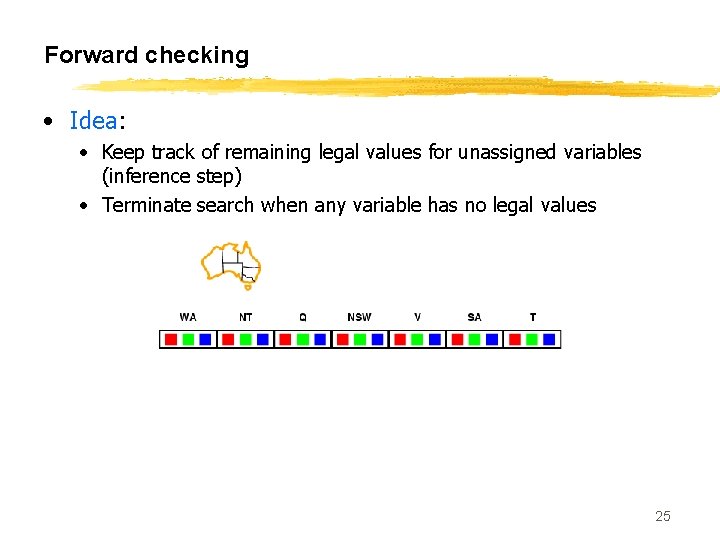 Forward checking • Idea: • Keep track of remaining legal values for unassigned variables